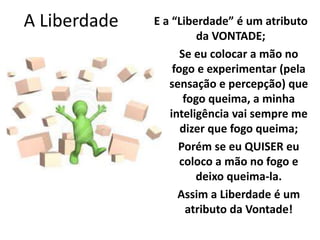 A Liberdade E a “Liberdade” é um atributo 
da VONTADE; 
Se eu colocar a mão no 
fogo e experimentar (pela 
sensação e percepção) que 
fogo queima, a minha 
inteligência vai sempre me 
dizer que fogo queima; 
Porém se eu QUISER eu 
coloco a mão no fogo e 
deixo queima-la. 
Assim a Liberdade é um 
atributo da Vontade! 
 