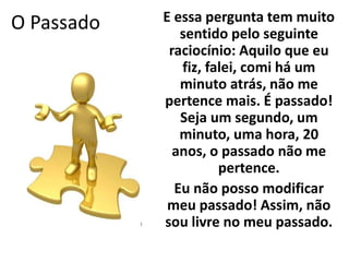 O Passado E essa pergunta tem muito 
sentido pelo seguinte 
raciocínio: Aquilo que eu 
fiz, falei, comi há um 
minuto atrás, não me 
pertence mais. É passado! 
Seja um segundo, um 
minuto, uma hora, 20 
anos, o passado não me 
pertence. 
Eu não posso modificar 
meu passado! Assim, não 
sou livre no meu passado. 
 