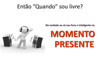 Então “Quando” sou livre? 
Na verdade eu só sou livre e inteligente no 
MOMENTO 
PRESENTE 
 