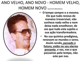 ANO VELHO, ANO NOVO - HOMEM VELHO, 
HOMEM NOVO Jeronimo Mendonca 
• O tempo sempre e o mesmo. 
Ele que tudo renova de 
maneira irreversível, não 
conhece nada velho e nem 
deixa nada envelhecer, de 
vez que tudo esta sujeito a 
sua ação transformadora. 
• Na sua química prodigiosa, 
renovam-se mundos e seres. 
Assim sendo, passado e 
futuro, estão no seu eterno 
presente, e vez, nos e que 
passamos pelo tempo, não 
este por nos. 
 