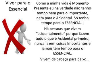 Viver para o 
Essencial 
Como a minha vida é Momento 
Presente eu na verdade não tenho 
tempo nem para o Importante, 
nem para o Acidental. Só tenho 
tempo para o ESSENCIAL! 
Há pessoas que vivem 
“acidentalmente” porque fazem 
tudo o que é Acidental primeiro, 
nunca fazem coisas Importantes e 
jamais têm tempo para o 
ESSENCIAL. 
Vivem de cabeça para baixo... 
 