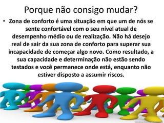 Porque não consigo mudar? 
• Zona de conforto é uma situação em que um de nós se 
sente confortável com o seu nível atual de 
desempenho médio ou de realização. Não há desejo 
real de sair da sua zona de conforto para superar sua 
incapacidade de começar algo novo. Como resultado, a 
sua capacidade e determinação não estão sendo 
testados e você permanece onde está, enquanto não 
estiver disposto a assumir riscos. 
 