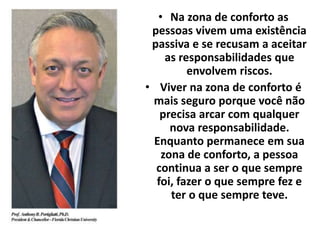 • Na zona de conforto as 
pessoas vivem uma existência 
passiva e se recusam a aceitar 
as responsabilidades que 
envolvem riscos. 
• Viver na zona de conforto é 
mais seguro porque você não 
precisa arcar com qualquer 
nova responsabilidade. 
Enquanto permanece em sua 
zona de conforto, a pessoa 
continua a ser o que sempre 
foi, fazer o que sempre fez e 
ter o que sempre teve. 
 