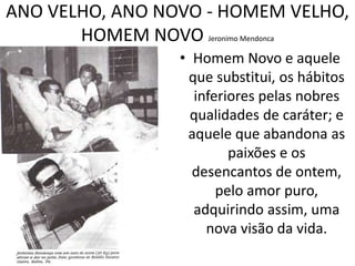 ANO VELHO, ANO NOVO - HOMEM VELHO, 
HOMEM NOVO Jeronimo Mendonca 
• Homem Novo e aquele 
que substitui, os hábitos 
inferiores pelas nobres 
qualidades de caráter; e 
aquele que abandona as 
paixões e os 
desencantos de ontem, 
pelo amor puro, 
adquirindo assim, uma 
nova visão da vida. 
 