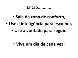 Então........... 
• Saia da zona de conforto, 
• Use a inteligência para escolher, 
• Use a vontade para seguir. 
• Viva um dia de cada vez! 
 