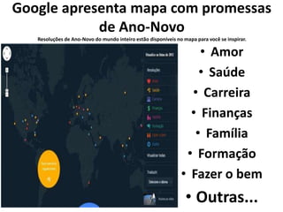 Google apresenta mapa com promessas 
de Ano-Novo 
Resoluções de Ano-Novo do mundo inteiro estão disponíveis no mapa para você se inspirar. 
• Amor 
• Saúde 
• Carreira 
• Finanças 
• Família 
• Formação 
• Fazer o bem 
• Outras... 
 