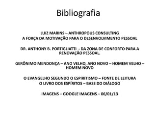 Bibliografia 
LUIZ MARINS – ANTHROPOUS CONSULTING 
A FORÇA DA MOTIVAÇÃO PARA O DESENVOLVIMENTO PESSOAL 
DR. ANTHONY B. PORTIGLIATTI - DA ZONA DE CONFORTO PARA A 
RENOVAÇÃO PESSOAL. 
GERÔNIMO MENDONÇA – ANO VELHO, ANO NOVO – HOMEM VELHO – 
HOMEM NOVO 
O EVANGELHO SEGUNDO O ESPIRITISMO – FONTE DE LEITURA 
O LIVRO DOS ESPÍRITOS – BASE DO DIÁLOGO 
IMAGENS – GOOGLE IMAGENS – 06/01/13 
