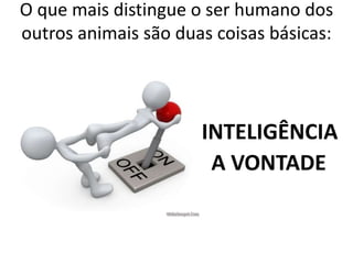 O que mais distingue o ser humano dos 
outros animais são duas coisas básicas: 
A INTELIGÊNCIA 
A VONTADE 
 