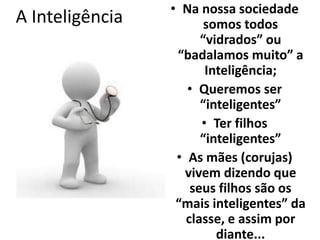 A Inteligência • Na nossa sociedade 
somos todos 
“vidrados” ou 
“badalamos muito” a 
Inteligência; 
• Queremos ser 
“inteligentes” 
• Ter filhos 
“inteligentes” 
• As mães (corujas) 
vivem dizendo que 
seus filhos são os 
“mais inteligentes” da 
classe, e assim por 
diante... 
 