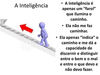 A Inteligência • A Inteligência é 
apenas um “farol” 
que ilumina o 
caminho. 
• Ela não me faz 
caminhar. 
• Ela apenas “indica” o 
caminho e me dá a 
capacidade de 
discernir e distinguir 
entre o bem e o mal 
e entre o que devo e 
não devo fazer. 
 