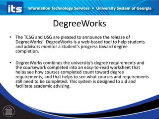 DegreeWorks
• The TCSG and USG are pleased to announce the release of
DegreeWorks! DegreeWorks is a web-based tool to help students
and advisors monitor a student's progress toward degree
completion.
• DegreeWorks combines the university’s degree requirements and
the coursework completed into an easy-to-read worksheet that
helps see how courses completed count toward degree
requirements, and that helps to see what courses and requirements
still need to be completed. This system is designed to aid and
facilitate academic advising.
 