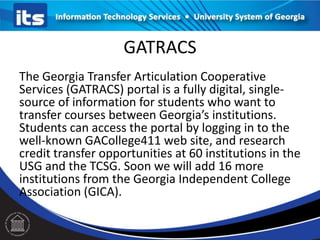 GATRACS
The Georgia Transfer Articulation Cooperative
Services (GATRACS) portal is a fully digital, single-
source of information for students who want to
transfer courses between Georgia’s institutions.
Students can access the portal by logging in to the
well-known GACollege411 web site, and research
credit transfer opportunities at 60 institutions in the
USG and the TCSG. Soon we will add 16 more
institutions from the Georgia Independent College
Association (GICA).
 