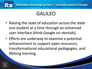 GALILEO
• Raising the state of education across the state
one student at a time through an enhanced
user interface (think Google on steroids).
• Efforts are underway to examine a potential
enhancement to support open resources,
transformational educational pedagogies, and
lifelong learning.
 
