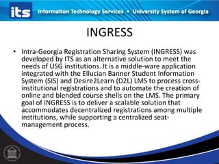 INGRESS
• Intra-Georgia Registration Sharing System (INGRESS) was
developed by ITS as an alternative solution to meet the
needs of USG institutions. It is a middle-ware application
integrated with the Ellucian Banner Student Information
System (SIS) and Desire2Learn (D2L) LMS to process cross-
institutional registrations and to automate the creation of
online and blended course shells on the LMS. The primary
goal of INGRESS is to deliver a scalable solution that
accommodates decentralized registrations among multiple
institutions, while supporting a centralized seat-
management process.
 