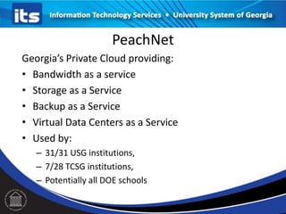 PeachNet
Georgia’s Private Cloud providing:
• Bandwidth as a service
• Storage as a Service
• Backup as a Service
• Virtual Data Centers as a Service
• Used by:
– 31/31 USG institutions,
– 7/28 TCSG institutions,
– Potentially all DOE schools
 