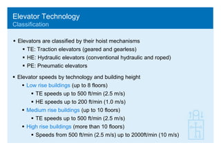 Elevator TechnologyClassification,[object Object],Elevators are classified by their hoist mechanisms,[object Object],TE: Traction elevators (geared and gearless),[object Object],HE: Hydraulic elevators (conventional hydraulic and roped),[object Object],PE: Pneumatic elevators,[object Object],[object Object]