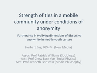 Strength of ties in a mobile community under conditions of anonymity 
Herbert Eng, IGS-IMI (New Media) 
Assoc. Prof Patrick Williams (Sociology) Asst. Prof Chew Lock Yue(Social Physics) Asst. Prof Kenneth Feinstein (Media Philosophy) 
Furtherance in typifying dimensions of discursive anonymity in mobile youth culture  
