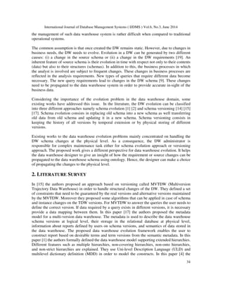 International Journal of Database Management Systems ( IJDMS ) Vol.6, No.3, June 2014
34
the management of such data warehouse system is rather difficult when compared to traditional
operational systems.
The common assumption is that once created the DW remains static. However, due to changes in
business needs, the DW needs to evolve. Evolution in a DW can be generated by two different
causes: (i) a change in the source schema or (ii) a change in the DW requirements [19]. An
inherent feature of source schema is their evolution in time with respect not only to their contents
(data) but also to their structures (schemas). In addition to this, the business processes in which
the analyst is involved are subject to frequent changes. These changes in business processes are
reflected in the analysis requirements. New types of queries that require different data become
necessary. The new query requirements lead to changes in the DW schema [9]. These changes
need to be propagated to the data warehouse system in order to provide accurate in-sight of the
business data.
Considering the importance of the evolution problem in the data warehouse domain, some
existing works have addressed this issue. In the literature, the DW evolution can be classified
into three different approaches namely schema evolution [1] [2] and schema versioning [14] [15]
[17]. Schema evolution consists in replacing old schema into a new schema as well transferring
old data from old schema and updating it in a new schema. Schema versioning consists in
keeping the history of all versions by temporal extension or by physical storing of different
versions.
Existing works to the data warehouse evolution problems mainly concentrated on handling the
DW schema changes at the physical level. As a consequence, the DW administrator is
responsible for complex maintenance task either for schema evolution approach or versioning
approach. The proposed work gives a different perspective for data warehouse evolution. It helps
the data warehouse designer to give an insight of how the requirement or source changes can be
propagated to the data warehouse schema using ontology. Hence, the designer can make a choice
of propagating the changes to the physical level.
2. LITERATURE SURVEY
In [15] the authors proposed an approach based on versioning called MVTDW (Multiversion
Trajectory Data Warehouse) in order to handle structural changes of the DW. They defined a set
of constraints that need to be guaranteed by the real versions and alternative versions maintained
by the MVTDW. Moreover they proposed some algorithms that can be applied in case of schema
and instance changes on the TDW versions. For MVTDW to answer the queries the user needs to
define the correct version. If data required by a query exists in different versions, it is necessary
provide a data mapping between them. In this paper [17] the authors proposed the metadata
model for a multi-version data warehouse. The metadata is used to describe the data warehouse
schema versions at logical level, their storage in the relational database at physical level,
information about reports defined by users on schema versions, and semantics of data stored in
the data warehouse. The proposed data warehouse evolution framework enables the user to
construct report based on desirable terms and term versions from the semantic metadata. In this
paper [1] the authors formally defined the data warehouse model supporting extended hierarchies.
Different features such as multiple hierarchies, non-covering hierarchies, non-onto hierarchies,
and non-strict hierarchies are explained. They use Uni-level Description Language (ULD) and
multilevel dictionary definition (MDD) in order to model the constructs. In this paper [4] the
 