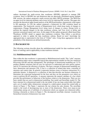 International Journal of Database Management Systems ( IJDMS ) Vol.6, No.3, June 2014
35
authors developed the multi-version data warehouse (MVDW) approach to manage DW
evolution. Since in MVDW fact and dimension data are physically distributed among multiple
DW versions, the authors proposed a multi-version join index (MVJI) technique. The MVJI has
an upper level for indexing attributes and a lower level for indexing DW versions. The paper also
presents the theoretical upper bound analysis of the MVJI performance characteristic with respect
to I/O operations. In [18] the authors proposed a framework for DW evolution based on
requirements. The framework consists of Requirement level; which keep tracks of changes in
requirements, Change Management level; keeps track of changes in source, Design level; to
perform the required changes in the data warehouse schema, and View level; to define and
generate customized reports and views. In this paper [2] the authors proposed a Rule-based Data
Warehouse (R-DW) model to support data warehouse evolution. They follow a user-driven
approach in order to update the data warehouse schema. Based on users’ knowledge the
aggregated data is represented in the form of “if-then” rules. Using these aggregation rules the
granularity of the dimension are defined dynamically.
3. BACKGROUND
The following sections describe about the multidimensional model for data warehouse and the
basics of ontology and its applicability in data warehouse domain.
3.1. Multidimensional Model
Data within the data warehouse is represented as Multidimensional model. This “cube” structure
representation makes more compatible logical data representation suitable for On-Line Analytical
Processing (OLAP) and data management. The advantages of dimensional modelling are: (i) To
produce database structures that are easy for end-users to understand and write queries against,
and (ii) To maximize the efficiency of queries. The basic concepts of dimensional modelling are:
facts, dimensions and measures [10]. A fact is a collection of related data items, consisting of
measures and context data. In general it represents business items or business transactions of a
particular domain. A dimension is a collection of data that describe one business dimension. It
determines the contextual background for the facts and they are the parameters over which we
want to perform OLAP operations. A measure represents the numeric attribute of a fact which
provides the performance or behaviour of the business relative to the dimensions. There are two
basic models that are used in dimensional modelling: Star model and Snowflake model [3]. The
basic structure for a dimensional model is the star model. It has one large central table (fact table)
and a set of smaller tables (dimensions) arranged in a radial pattern around the central table as
shown in Figure 1. The Figure 1 represents the star schema the sales domain. The snowflake
model is the result of decomposing one or more of the dimensions. There exist many-to-one
relationships among sets of attributes of a dimension which can separate new dimension tables,
forming a hierarchy as shown in Figure 2. The decomposed snowflake structure visualizes the
hierarchical structure of dimensions very well.
 