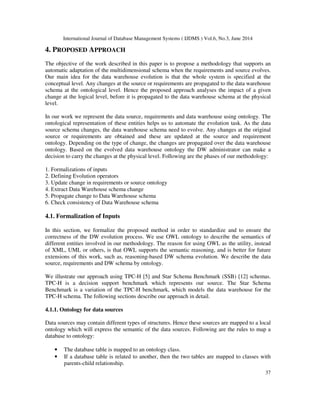 International Journal of Database Management Systems ( IJDMS ) Vol.6, No.3, June 2014
37
4. PROPOSED APPROACH
The objective of the work described in this paper is to propose a methodology that supports an
automatic adaptation of the multidimensional schema when the requirements and source evolves.
Our main idea for the data warehouse evolution is that the whole system is specified at the
conceptual level. Any changes at the source or requirements are propagated to the data warehouse
schema at the ontological level. Hence the proposed approach analyses the impact of a given
change at the logical level, before it is propagated to the data warehouse schema at the physical
level.
In our work we represent the data source, requirements and data warehouse using ontology. The
ontological representation of these entities helps us to automate the evolution task. As the data
source schema changes, the data warehouse schema need to evolve. Any changes at the original
source or requirements are obtained and these are updated at the source and requirement
ontology. Depending on the type of change, the changes are propagated over the data warehouse
ontology. Based on the evolved data warehouse ontology the DW administrator can make a
decision to carry the changes at the physical level. Following are the phases of our methodology:
1. Formalizations of inputs
2. Defining Evolution operators
3. Update change in requirements or source ontology
4. Extract Data Warehouse schema change
5. Propagate change to Data Warehouse schema
6. Check consistency of Data Warehouse schema
4.1. Formalization of Inputs
In this section, we formalize the proposed method in order to standardize and to ensure the
correctness of the DW evolution process. We use OWL ontology to describe the semantics of
different entities involved in our methodology. The reason for using OWL as the utility, instead
of XML, UML or others, is that OWL supports the semantic reasoning, and is better for future
extensions of this work, such as, reasoning-based DW schema evolution. We describe the data
source, requirements and DW schema by ontology.
We illustrate our approach using TPC-H [5] and Star Schema Benchmark (SSB) [12] schemas.
TPC-H is a decision support benchmark which represents our source. The Star Schema
Benchmark is a variation of the TPC-H benchmark, which models the data warehouse for the
TPC-H schema. The following sections describe our approach in detail.
4.1.1. Ontology for data sources
Data sources may contain different types of structures. Hence these sources are mapped to a local
ontology which will express the semantic of the data sources. Following are the rules to map a
database to ontology:
• The database table is mapped to an ontology class.
• If a database table is related to another, then the two tables are mapped to classes with
parents-child relationship.
 