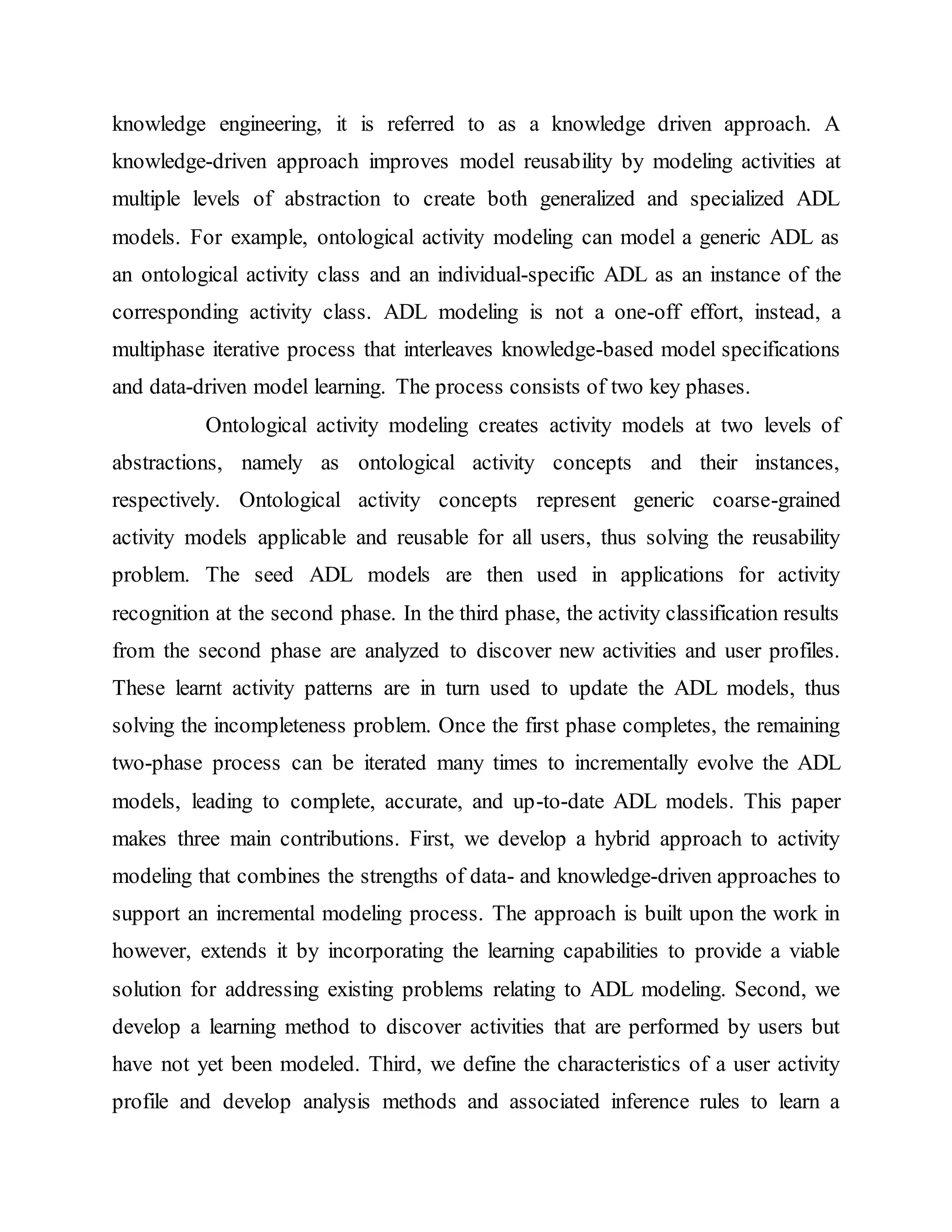 knowledge engineering, it is referred to as a knowledge driven approach. A 
knowledge-driven approach improves model reusability by modeling activities at 
multiple levels of abstraction to create both generalized and specialized ADL 
models. For example, ontological activity modeling can model a generic ADL as 
an ontological activity class and an individual-specific ADL as an instance of the 
corresponding activity class. ADL modeling is not a one-off effort, instead, a 
multiphase iterative process that interleaves knowledge-based model specifications 
and data-driven model learning. The process consists of two key phases. 
Ontological activity modeling creates activity models at two levels of 
abstractions, namely as ontological activity concepts and their instances, 
respectively. Ontological activity concepts represent generic coarse-grained 
activity models applicable and reusable for all users, thus solving the reusability 
problem. The seed ADL models are then used in applications for activity 
recognition at the second phase. In the third phase, the activity classification results 
from the second phase are analyzed to discover new activities and user profiles. 
These learnt activity patterns are in turn used to update the ADL models, thus 
solving the incompleteness problem. Once the first phase completes, the remaining 
two-phase process can be iterated many times to incrementally evolve the ADL 
models, leading to complete, accurate, and up-to-date ADL models. This paper 
makes three main contributions. First, we develop a hybrid approach to activity 
modeling that combines the strengths of data- and knowledge-driven approaches to 
support an incremental modeling process. The approach is built upon the work in 
however, extends it by incorporating the learning capabilities to provide a viable 
solution for addressing existing problems relating to ADL modeling. Second, we 
develop a learning method to discover activities that are performed by users but 
have not yet been modeled. Third, we define the characteristics of a user activity 
profile and develop analysis methods and associated inference rules to learn a 
 