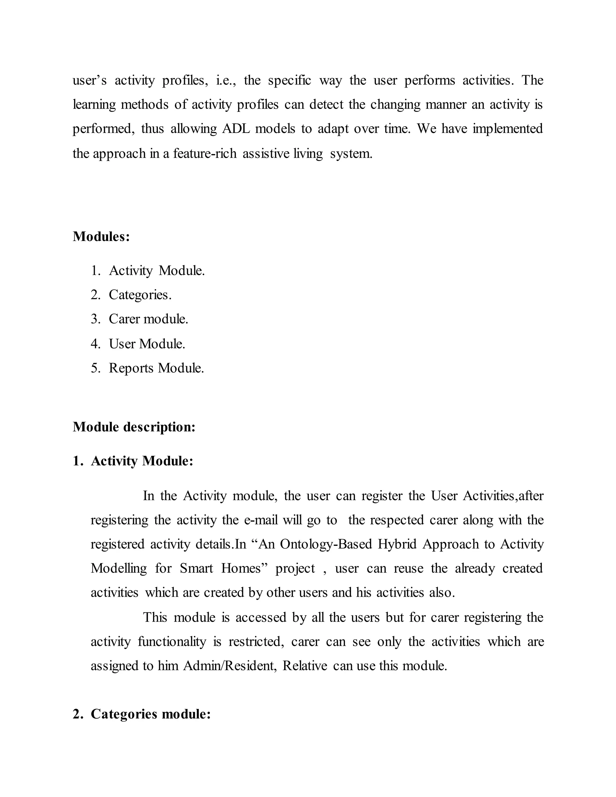 user’s activity profiles, i.e., the specific way the user performs activities. The 
learning methods of activity profiles can detect the changing manner an activity is 
performed, thus allowing ADL models to adapt over time. We have implemented 
the approach in a feature-rich assistive living system. 
Modules: 
1. Activity Module. 
2. Categories. 
3. Carer module. 
4. User Module. 
5. Reports Module. 
Module description: 
1. Activity Module: 
In the Activity module, the user can register the User Activities,after 
registering the activity the e-mail will go to the respected carer along with the 
registered activity details.In “An Ontology-Based Hybrid Approach to Activity 
Modelling for Smart Homes” project , user can reuse the already created 
activities which are created by other users and his activities also. 
This module is accessed by all the users but for carer registering the 
activity functionality is restricted, carer can see only the activities which are 
assigned to him Admin/Resident, Relative can use this module. 
2. Categories module: 
 