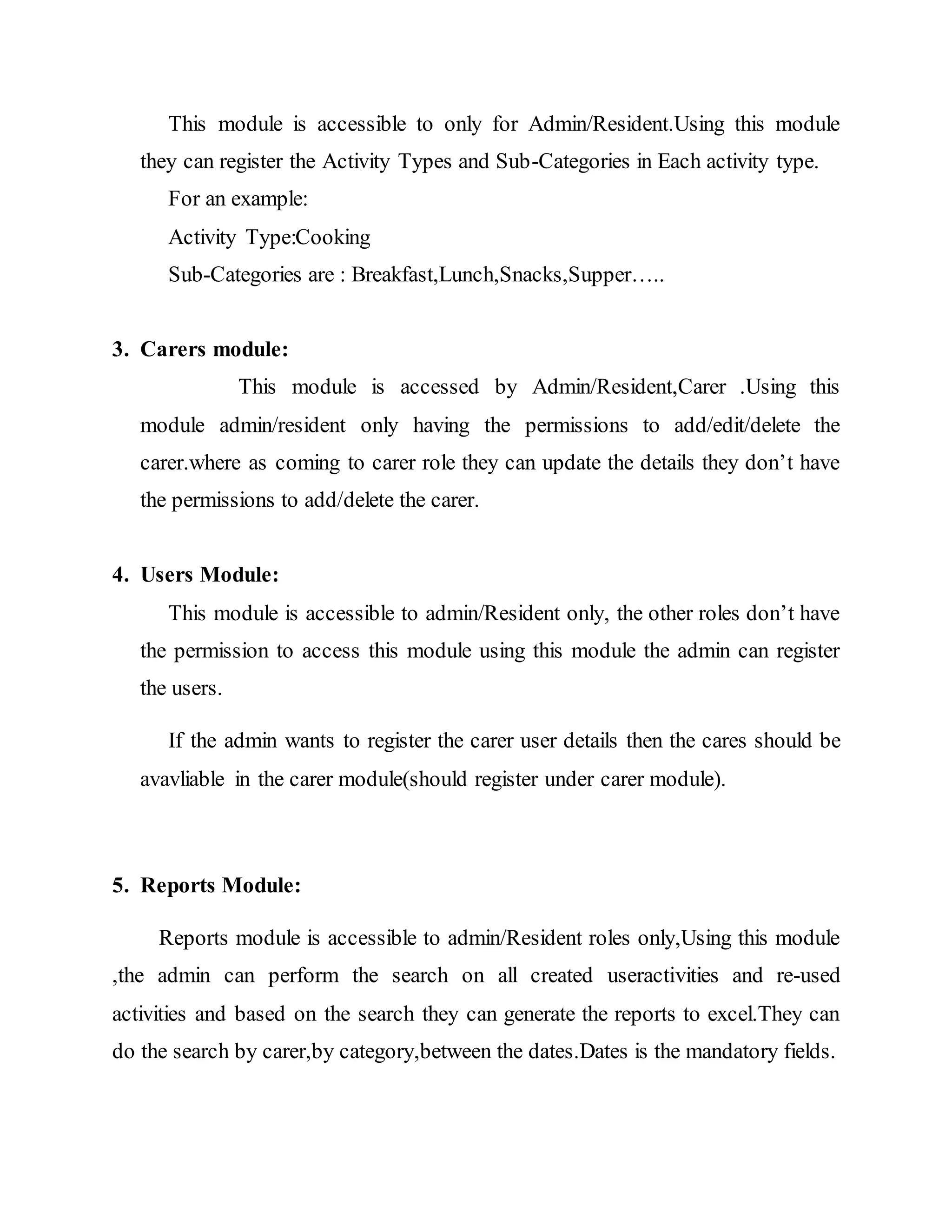 This module is accessible to only for Admin/Resident.Using this module 
they can register the Activity Types and Sub-Categories in Each activity type. 
For an example: 
Activity Type:Cooking 
Sub-Categories are : Breakfast,Lunch,Snacks,Supper….. 
3. Carers module: 
This module is accessed by Admin/Resident,Carer .Using this 
module admin/resident only having the permissions to add/edit/delete the 
carer.where as coming to carer role they can update the details they don’t have 
the permissions to add/delete the carer. 
4. Users Module: 
This module is accessible to admin/Resident only, the other roles don’t have 
the permission to access this module using this module the admin can register 
the users. 
If the admin wants to register the carer user details then the cares should be 
avavliable in the carer module(should register under carer module). 
5. Reports Module: 
Reports module is accessible to admin/Resident roles only,Using this module 
,the admin can perform the search on all created useractivities and re-used 
activities and based on the search they can generate the reports to excel.They can 
do the search by carer,by category,between the dates.Dates is the mandatory fields. 
 