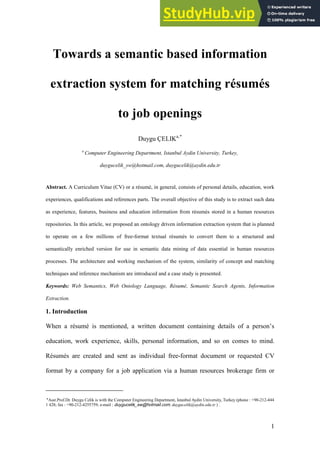 1
Towards a semantic based information
extraction system for matching résumés
to job openings
Duygu ÇELIKa,*
a
Computer Engineering Department, Istanbul Aydin University, Turkey,
duygucelik_sw@hotmail.com, duygucelik@aydin.edu.tr
Abstract. A Curriculum Vitae (CV) or a résumé, in general, consists of personal details, education, work
experiences, qualifications and references parts. The overall objective of this study is to extract such data
as experience, features, business and education information from résumés stored in a human resources
repositories. In this article, we proposed an ontology driven information extraction system that is planned
to operate on a few millions of free-format textual résumés to convert them to a structured and
semantically enriched version for use in semantic data mining of data essential in human resources
processes. The architecture and working mechanism of the system, similarity of concept and matching
techniques and inference mechanism are introduced and a case study is presented.
Keywords: Web Semantics, Web Ontology Language, Résumé, Semantic Search Agents, Information
Extraction.
1. Introduction
When a résumé is mentioned, a written document containing details of a person’s
education, work experience, skills, personal information, and so on comes to mind.
Résumés are created and sent as individual free-format document or requested CV
format by a company for a job application via a human resources brokerage firm or
* Asst.Prof.Dr. Duygu Celik is with the Computer Engineering Department, Istanbul Aydin University, Turkey (phone : +90-212-444
1 428; fax : +90-212-4255759; e-mail : duygucelik_sw@hotmail.com, duygucelik@aydin.edu.tr ) .
 