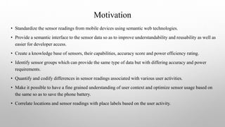 Motivation
• Standardize the sensor readings from mobile devices using semantic web technologies.
• Provide a semantic interface to the sensor data so as to improve understandability and reusability as well as
easier for developer access.
• Create a knowledge base of sensors, their capabilities, accuracy score and power efficiency rating.
• Identify sensor groups which can provide the same type of data but with differing accuracy and power
requirements.
• Quantify and codify differences in sensor readings associated with various user activities.
• Make it possible to have a fine grained understanding of user context and optimize sensor usage based on
the same so as to save the phone battery.
• Correlate locations and sensor readings with place labels based on the user activity.
 