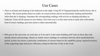 Use Cases
• Alice is at home and sleeping in her bedroom in the night. Using Wi-Fi fingerprinting the mobile knows she is
at home. The sensor probes detect no audio, no screen actions and no accelerometer reading and therefore
infers that she is sleeping. Annotates the corresponding readings with activity as sleeping and place as
bedroom. Turns off all sensors to save battery. Next time user is in the same room at same time with similar
kind of sensor readings, previous action is taken automatically.
• Bob goes to the university on week days at 9 am and is in the same building until 4 pm on these days and
attends classes and meetings. Based on similar sensor readings on weekdays between afore-mentioned time
period, system can choose a particular combination of sensors based on the capability group, required accuracy
of the requesting Apps and power efficiency rating for that time of day in the week.
 