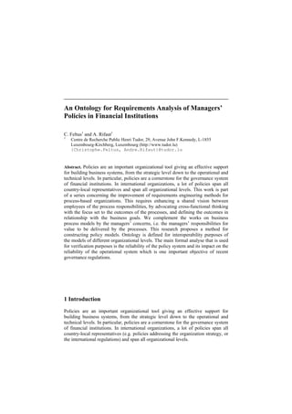 An Ontology for Requirements Analysis of Managers’
Policies in Financial Institutions
C. Feltus1
and A. Rifaut1
1
Centre de Recherche Public Henri Tudor, 29, Avenue John F.Kennedy, L-1855
Luxembourg-Kirchberg, Luxembourg (http://www.tudor.lu)
{Christophe.Feltus, Andre.Rifaut}@tudor.lu
Abstract. Policies are an important organizational tool giving an effective support
for building business systems, from the strategic level down to the operational and
technical levels. In particular, policies are a cornerstone for the governance system
of financial institutions. In international organizations, a lot of policies span all
country-local representatives and span all organizational levels. This work is part
of a series concerning the improvement of requirements engineering methods for
process-based organizations. This requires enhancing a shared vision between
employees of the process responsibilities, by advocating cross-functional thinking
with the focus set to the outcomes of the processes, and defining the outcomes in
relationship with the business goals. We complement the works on business
process models by the managers’ concerns, i.e. the managers’ responsibilities for
value to be delivered by the processes. This research proposes a method for
constructing policy models. Ontology is defined for interoperability purposes of
the models of different organizational levels. The main formal analyse that is used
for verification purposes is the reliability of the policy system and its impact on the
reliability of the operational system which is one important objective of recent
governance regulations.
1 Introduction
Policies are an important organizational tool giving an effective support for
building business systems, from the strategic level down to the operational and
technical levels. In particular, policies are a cornerstone for the governance system
of financial institutions. In international organizations, a lot of policies span all
country-local representatives (e.g. policies addressing the organization strategy, or
the international regulations) and span all organizational levels.
 