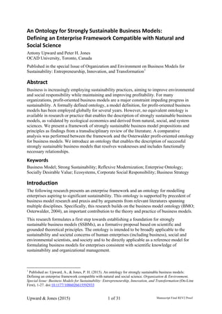 An Ontology for Strongly Sustainable Business Models:  
Defining an Enterprise Framework Compatible with Natural and 
Social Science 
Antony Upward and Peter H. Jones
OCAD University, Toronto, Canada
Published in the special Issue of Organization and Environment on Business Models for
Sustainability: Entrepreneurship, Innovation, and Transformation1
Abstract 
Business is increasingly employing sustainability practices, aiming to improve environmental
and social responsibility while maintaining and improving profitability. For many
organizations, profit-oriented business models are a major constraint impeding progress in
sustainability. A formally defined ontology, a model definition, for profit-oriented business
models has been employed globally for several years. However, no equivalent ontology is
available in research or practice that enables the description of strongly sustainable business
models, as validated by ecological economics and derived from natural, social, and system
sciences. We present a framework of strongly sustainable business model propositions and
principles as findings from a transdisciplinary review of the literature. A comparative
analysis was performed between the framework and the Osterwalder profit-oriented ontology
for business models. We introduce an ontology that enables the description of successful
strongly sustainable business models that resolves weaknesses and includes functionally
necessary relationships.
Keywords 
Business Model; Strong Sustainability; Reflexive Modernization; Enterprise Ontology;
Socially Desirable Value; Ecosystems, Corporate Social Responsibility; Business Strategy
Introduction 
The following research presents an enterprise framework and an ontology for modelling
enterprises aspiring to significant sustainability. This ontology is supported by precedent of
business model research and praxis and by arguments from relevant literatures spanning
multiple disciplines. Specifically, this research builds on the business model ontology (BMO;
Osterwalder, 2004), an important contribution to the theory and practice of business models.
This research formulates a first step towards establishing a foundation for strongly
sustainable business models (SSBMs), as a formative proposal based on scientific and
grounded theoretical principles. The ontology is intended to be broadly applicable to the
sustainability and societal concerns of human enterprises (including business), social and
environmental scientists, and society and to be directly applicable as a reference model for
formulating business models for enterprises consistent with scientific knowledge of
sustainability and organizational management.
1
Published as: Upward, A., & Jones, P. H. (2015). An ontology for strongly sustainable business models:
Defining an enterprise framework compatible with natural and social science. Organization & Environment,
Special Issue: Business Models for Sustainability: Entrepreneurship, Innovation, and Transformation (On-Line
First), 1-27. doi:10.1177/1086026615592933
Upward & Jones (2015) 1 of 31 Manuscript Final REV2 Proof v1.01
 