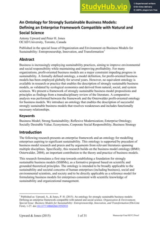 An Ontology for Strongly Sustainable Business Models:
Defining an Enterprise Framework Compatible with Natural and
Social Science
Antony Upward and Peter H. Jones
OCAD University, Toronto, Canada
Published in the special Issue of Organization and Environment on Business Models for
Sustainability: Entrepreneurship, Innovation, and Transformation1
Abstract
Business is increasingly employing sustainability practices, aiming to improve environmental
and social responsibility while maintaining and improving profitability. For many
organizations, profit-oriented business models are a major constraint impeding progress in
sustainability. A formally defined ontology, a model definition, for profit-oriented business
models has been employed globally for several years. However, no equivalent ontology is
available in research or practice that enables the description of strongly sustainable business
models, as validated by ecological economics and derived from natural, social, and system
sciences. We present a framework of strongly sustainable business model propositions and
principles as findings from a transdisciplinary review of the literature. A comparative
analysis was performed between the framework and the Osterwalder profit-oriented ontology
for business models. We introduce an ontology that enables the description of successful
strongly sustainable business models that resolves weaknesses and includes functionally
necessary relationships.
Keywords
Business Model; Strong Sustainability; Reflexive Modernization; Enterprise Ontology;
Socially Desirable Value; Ecosystems, Corporate Social Responsibility; Business Strategy
Introduction
The following research presents an enterprise framework and an ontology for modelling
enterprises aspiring to significant sustainability. This ontology is supported by precedent of
business model research and praxis and by arguments from relevant literatures spanning
multiple disciplines. Specifically, this research builds on the business model ontology (BMO;
Osterwalder, 2004), an important contribution to the theory and practice of business models.
This research formulates a first step towards establishing a foundation for strongly
sustainable business models (SSBMs), as a formative proposal based on scientific and
grounded theoretical principles. The ontology is intended to be broadly applicable to the
sustainability and societal concerns of human enterprises (including business), social and
environmental scientists, and society and to be directly applicable as a reference model for
formulating business models for enterprises consistent with scientific knowledge of
sustainability and organizational management.
1
Published as: Upward, A., & Jones, P. H. (2015). An ontology for strongly sustainable business models:
Defining an enterprise framework compatible with natural and social science. Organization & Environment,
Special Issue: Business Models for Sustainability: Entrepreneurship, Innovation, and Transformation (On-Line
First), 1-27. doi:10.1177/1086026615592933
Upward & Jones (2015) 1 of 31 Manuscript Final REV2 Proof
 