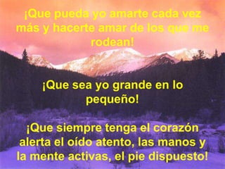 ¡Que pueda yo amarte cada vez
más y hacerte amar de los que me
rodean!

¡Que sea yo grande en lo
pequeño!
¡Que siempre tenga el corazón
alerta el oído atento, las manos y
la mente activas, el pie dispuesto!

 