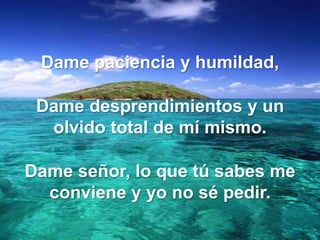 Dame paciencia y humildad,
Dame desprendimientos y un
olvido total de mí mismo.
Dame señor, lo que tú sabes me
conviene y yo no sé pedir.

 