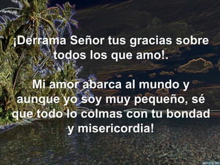 ¡Derrama Señor tus gracias sobre
todos los que amo!.
Mi amor abarca al mundo y
aunque yo soy muy pequeño, sé
que todo lo colmas con tu bondad
y misericordia!

 