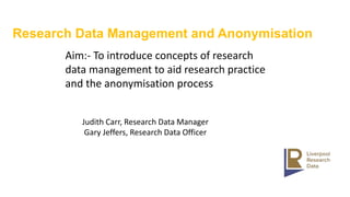 Research Data Management and Anonymisation
Aim:- To introduce concepts of research
data management to aid research practice
and the anonymisation process
Judith Carr, Research Data Manager
Gary Jeffers, Research Data Officer
 