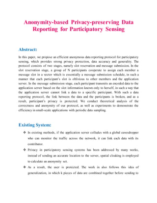Anonymity-based Privacy-preserving Data
Reporting for Participatory Sensing
Abstract:
In this paper, we propose an efficient anonymous data reporting protocol for participatory
sensing, which provides strong privacy protection, data accuracy and generality. The
protocol consists of two stages, namely slot reservation and message submission. In the
slot reservation stage, a group of N participants cooperate to assign each member a
message slot in a vector which is essentially a message submission schedule, in such a
manner that each participant’s slot is oblivious to other members and the application
server. In the message submission stage, each participant transmits an encoded data to the
application server based on the slot information known only to herself, in such a way that
the application server cannot link a data to a specific participant. With such a data
reporting protocol, the link between the data and the participants is broken, and as a
result, participant’s privacy is protected. We conduct theoretical analysis of the
correctness and anonymity of our protocol, as well as experiments to demonstrate the
efficiency in small-scale applications with periodic data sampling.
Existing System:
 In existing methods, if the application server colludes with a global eavesdropper
who can monitor the traffic across the network, it can link each data with its
contributor.
 Privacy in participatory sensing systems has been addressed by many works,
instead of sending an accurate location to the server, spatial cloaking is employed
to calculate an anonymity set.
 As a result, the user is protected. The work in also follows this idea of
generalization, in which k pieces of data are combined together before sending to
 