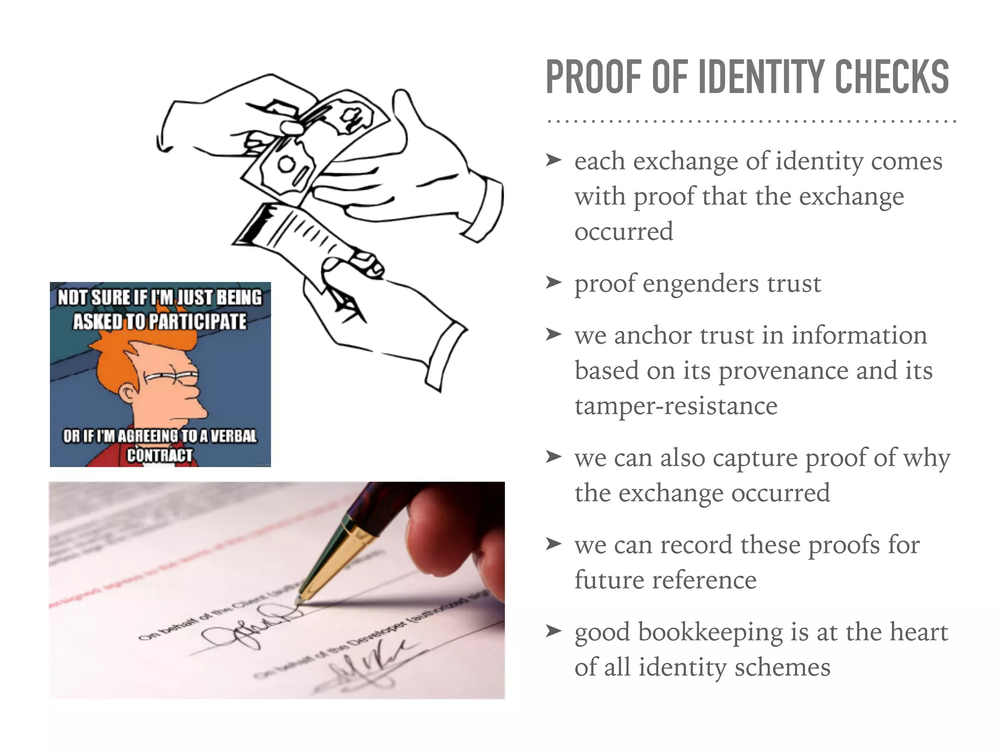 PROOF OF IDENTITY CHECKS
➤ each exchange of identity comes
with proof that the exchange
occurred
➤ proof engenders trust
➤ we anchor trust in information
based on its provenance and its
tamper-resistance
➤ we can also capture proof of why
the exchange occurred
➤ we can record these proofs for
future reference
➤ good bookkeeping is at the heart
of all identity schemes
 