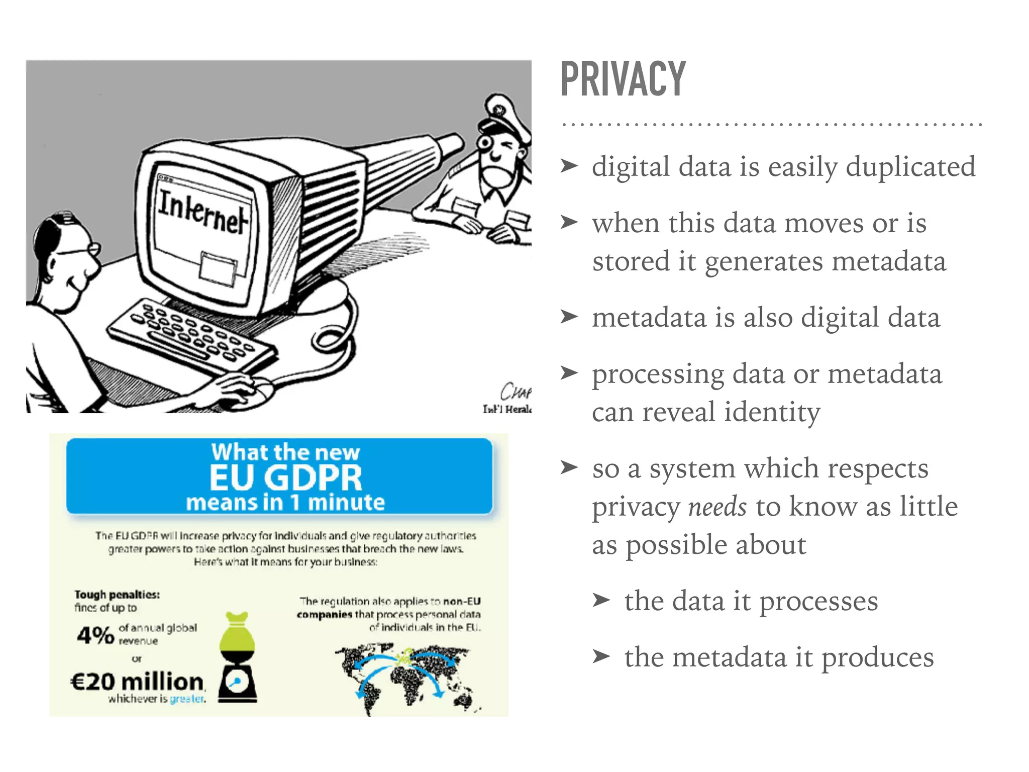 PRIVACY
➤ digital data is easily duplicated
➤ when this data moves or is
stored it generates metadata
➤ metadata is also digital data
➤ processing data or metadata
can reveal identity
➤ so a system which respects
privacy needs to know as little
as possible about
➤ the data it processes
➤ the metadata it produces
 
