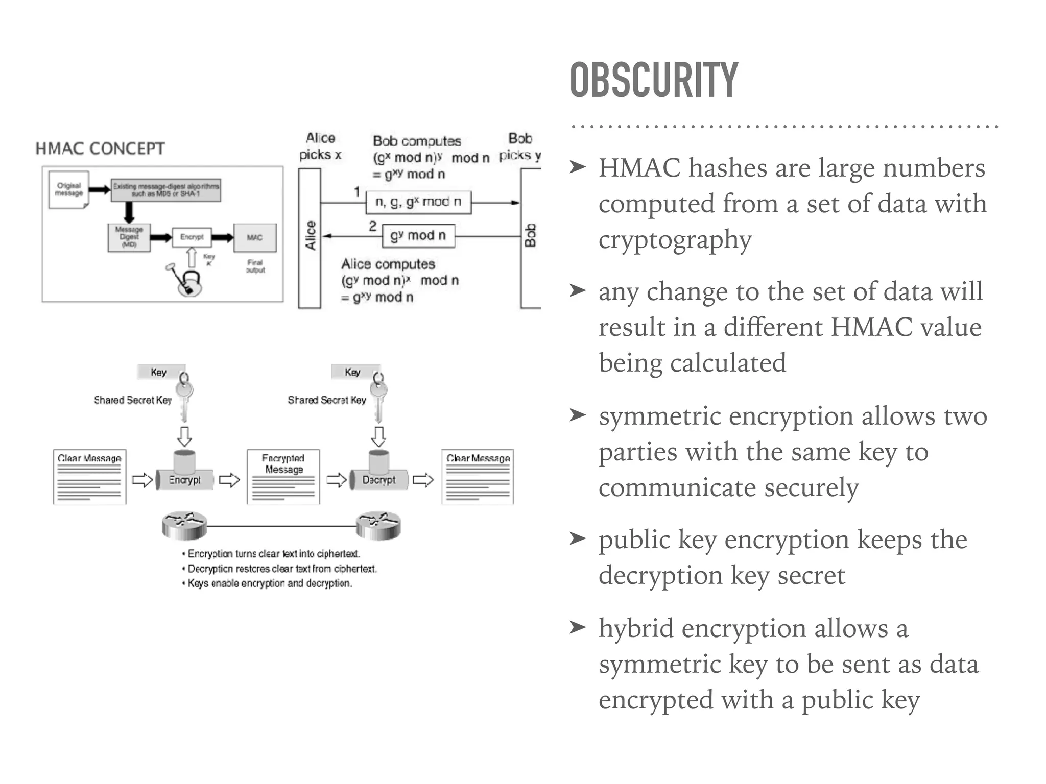 OBSCURITY
➤ HMAC hashes are large numbers
computed from a set of data with
cryptography
➤ any change to the set of data will
result in a diﬀerent HMAC value
being calculated
➤ symmetric encryption allows two
parties with the same key to
communicate securely
➤ public key encryption keeps the
decryption key secret
➤ hybrid encryption allows a
symmetric key to be sent as data
encrypted with a public key
 