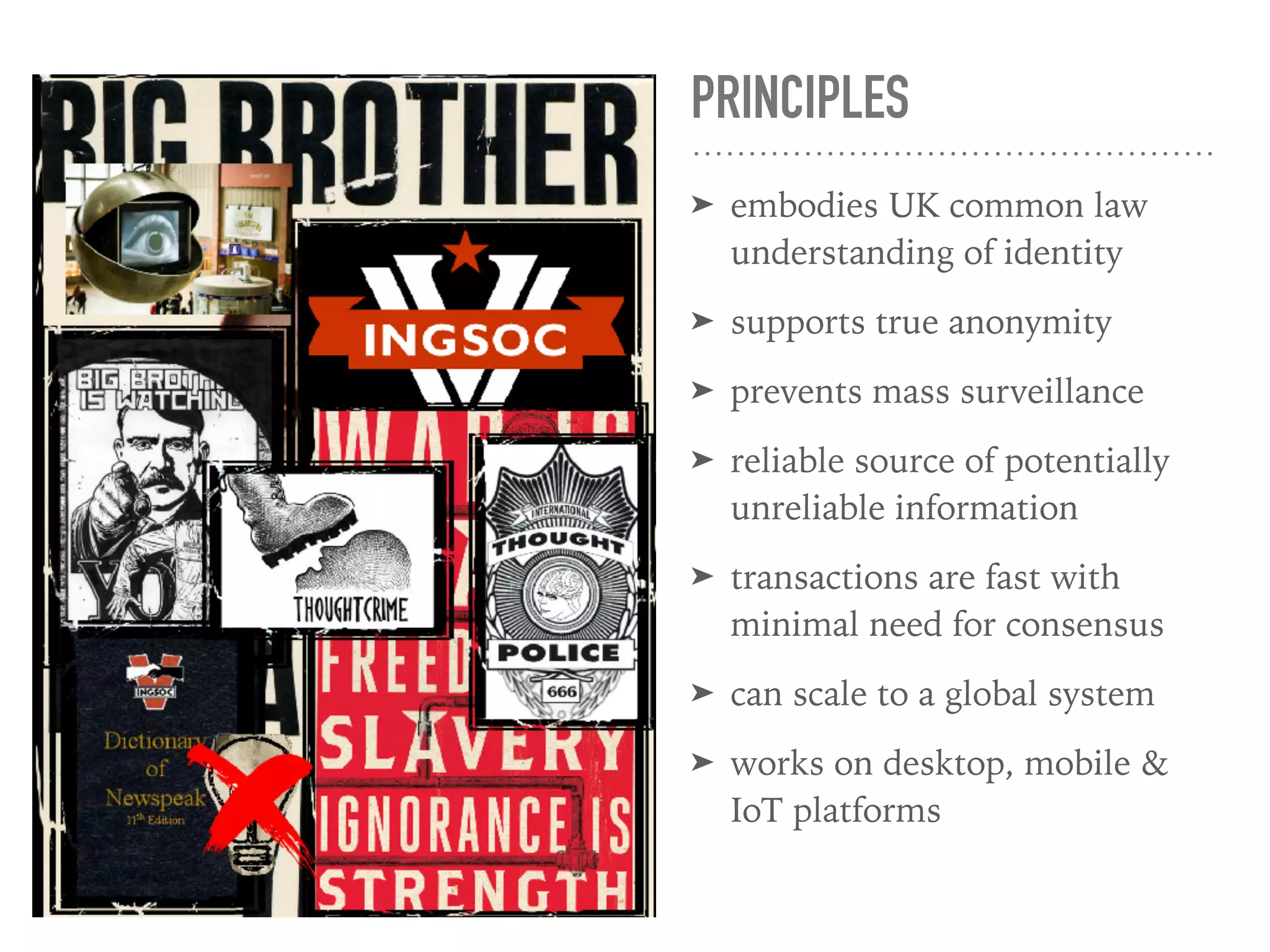 PRINCIPLES
➤ embodies UK common law
understanding of identity
➤ supports true anonymity
➤ prevents mass surveillance
➤ reliable source of potentially
unreliable information
➤ transactions are fast with
minimal need for consensus
➤ can scale to a global system
➤ works on desktop, mobile &
IoT platforms
 