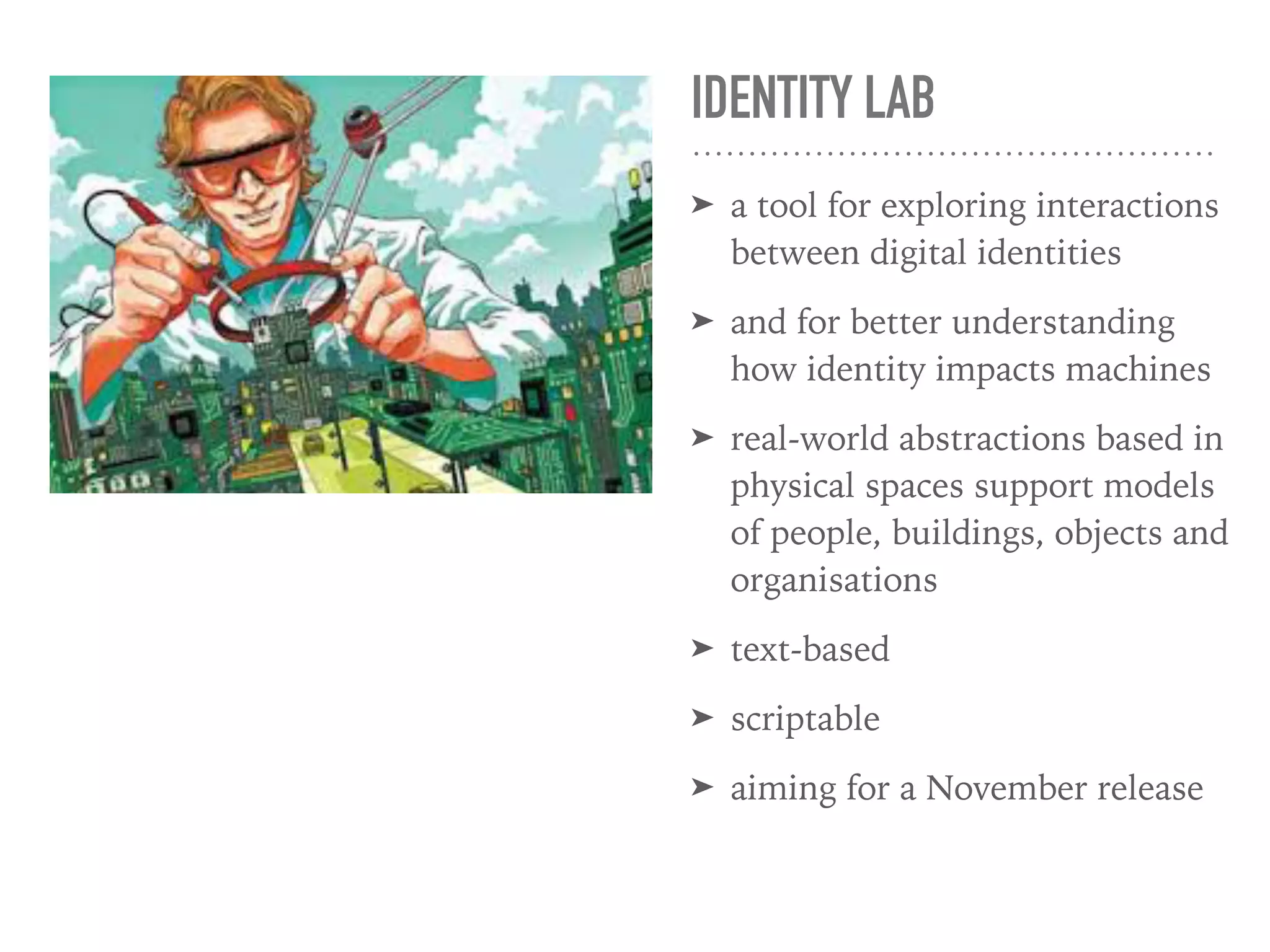 IDENTITY LAB
➤ a tool for exploring interactions
between digital identities
➤ and for better understanding
how identity impacts machines
➤ real-world abstractions based in
physical spaces support models
of people, buildings, objects and
organisations
➤ text-based
➤ scriptable
➤ aiming for a November release
hods to keep
ore our clients’
c
to maintain a state
identity infrastruct
Aside from design w
code auditing servi
aimed at identifying
weaknesses in your
existing applications and
providing remedial advic
privacy hardening.
 