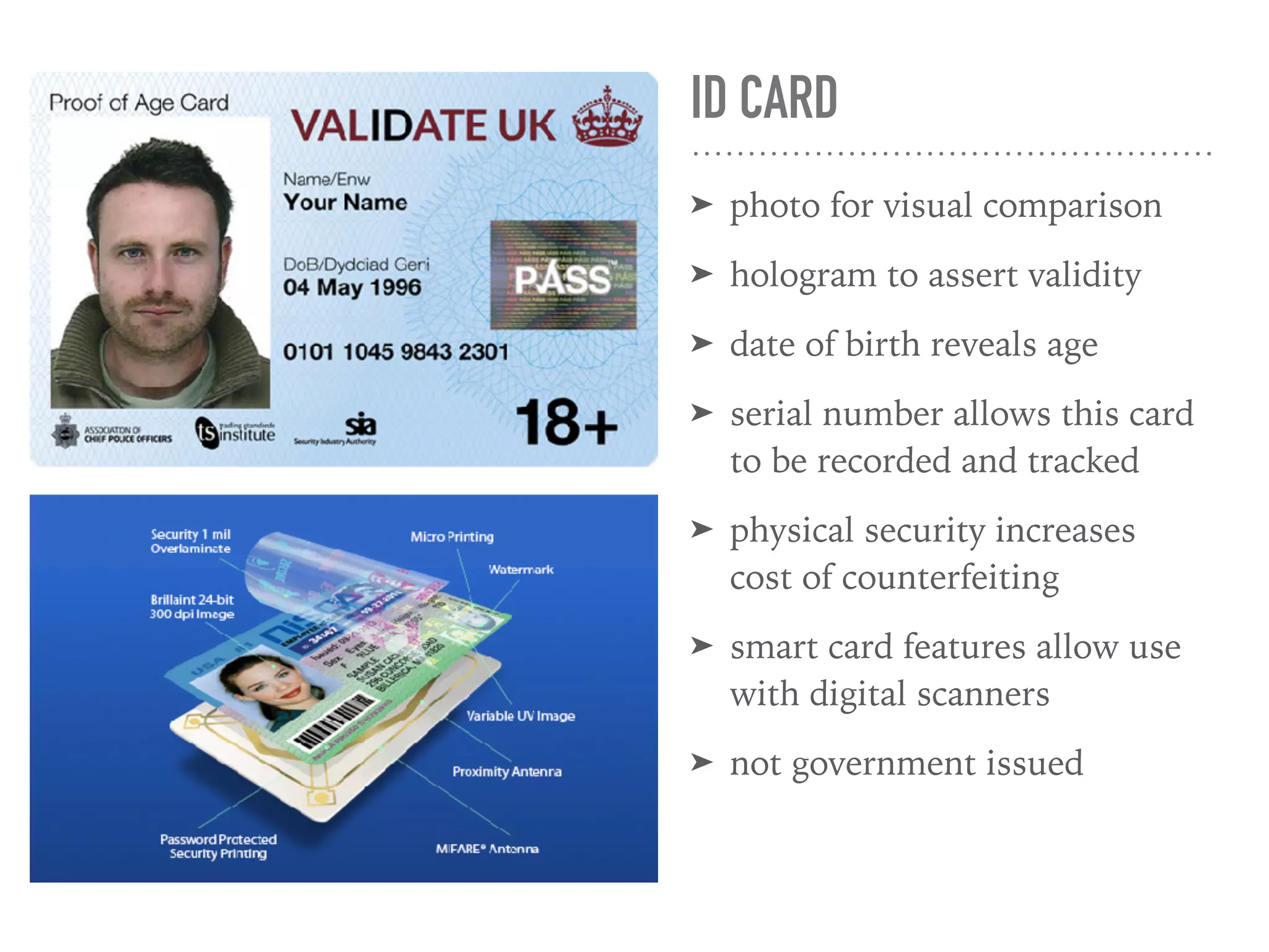 ID CARD
➤ photo for visual comparison
➤ hologram to assert validity
➤ date of birth reveals age
➤ serial number allows this card
to be recorded and tracked
➤ physical security increases
cost of counterfeiting
➤ smart card features allow use
with digital scanners
➤ not government issued
 