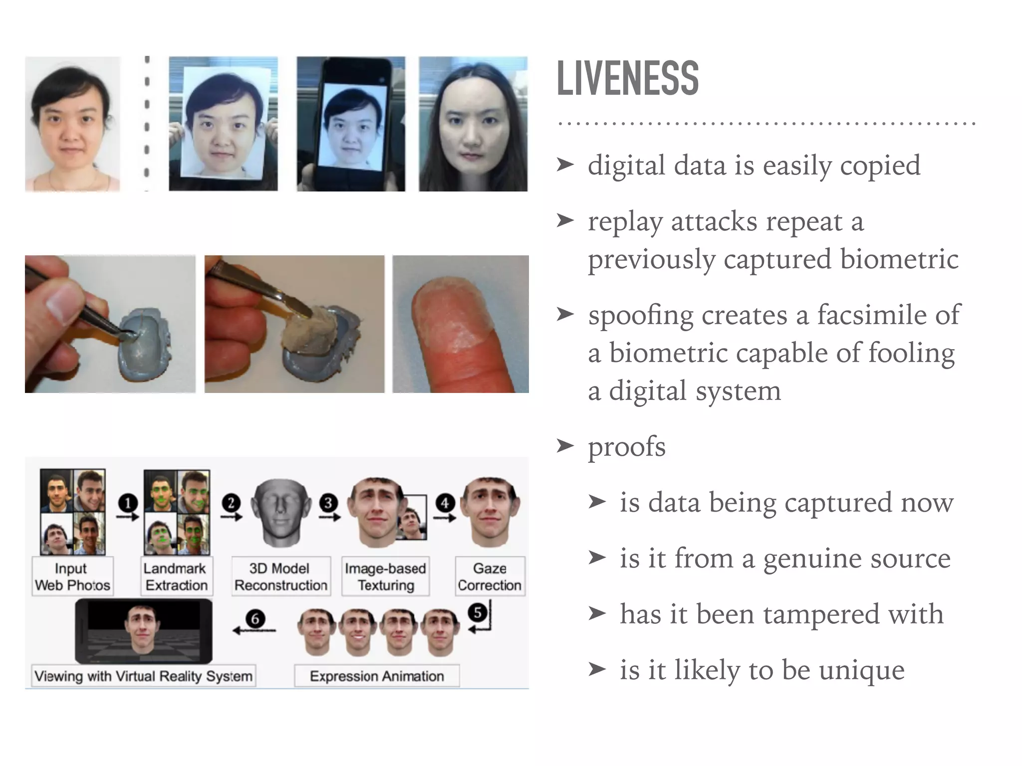 LIVENESS
➤ digital data is easily copied
➤ replay attacks repeat a
previously captured biometric
➤ spooﬁng creates a facsimile of
a biometric capable of fooling
a digital system
➤ proofs
➤ is data being captured now
➤ is it from a genuine source
➤ has it been tampered with
➤ is it likely to be unique
 