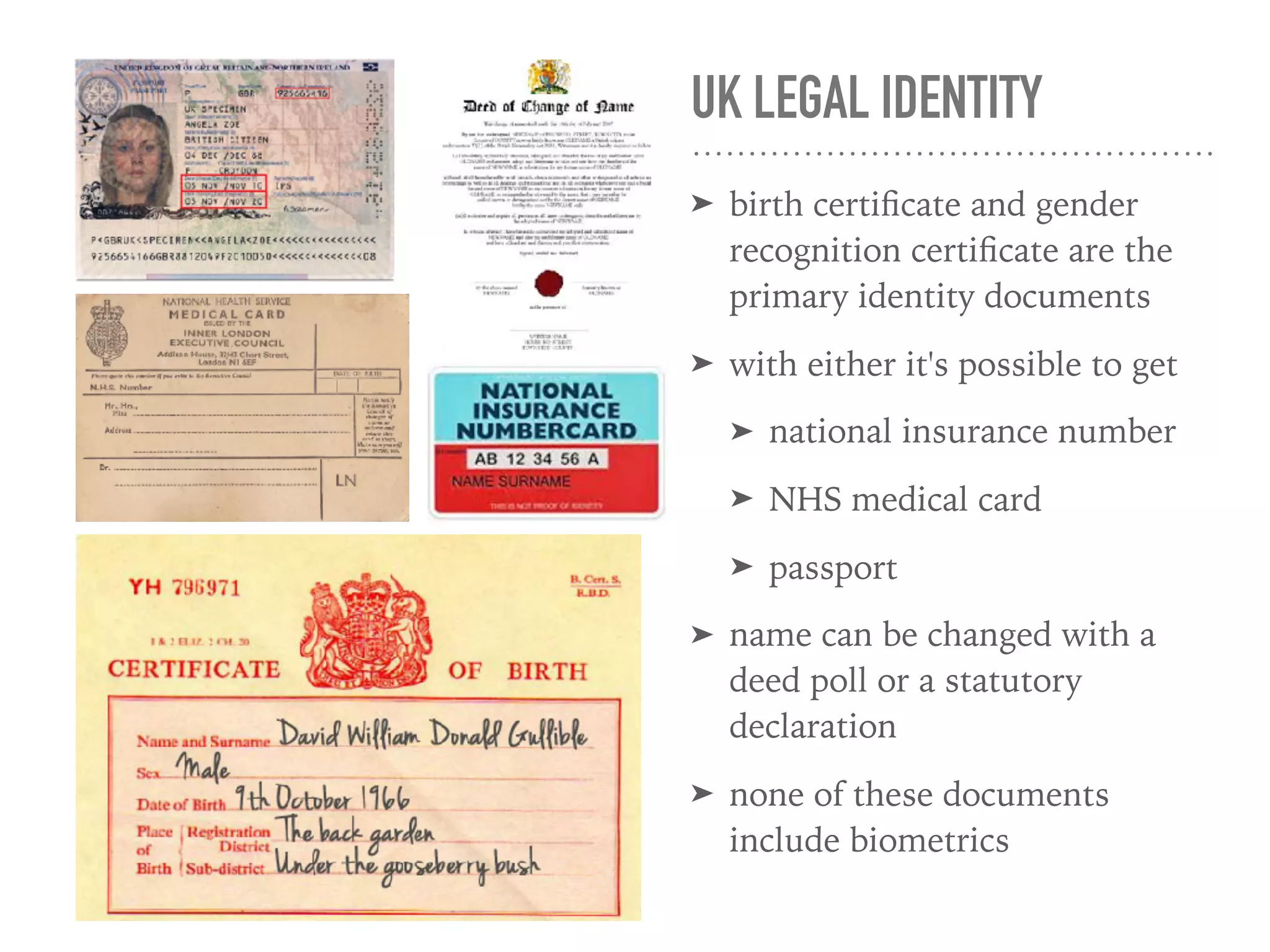 UK LEGAL IDENTITY
➤ birth certiﬁcate and gender
recognition certiﬁcate are the
primary identity documents
➤ with either it's possible to get
➤ national insurance number
➤ NHS medical card
➤ passport
➤ name can be changed with a
deed poll or a statutory
declaration
➤ none of these documents
include biometrics
 
