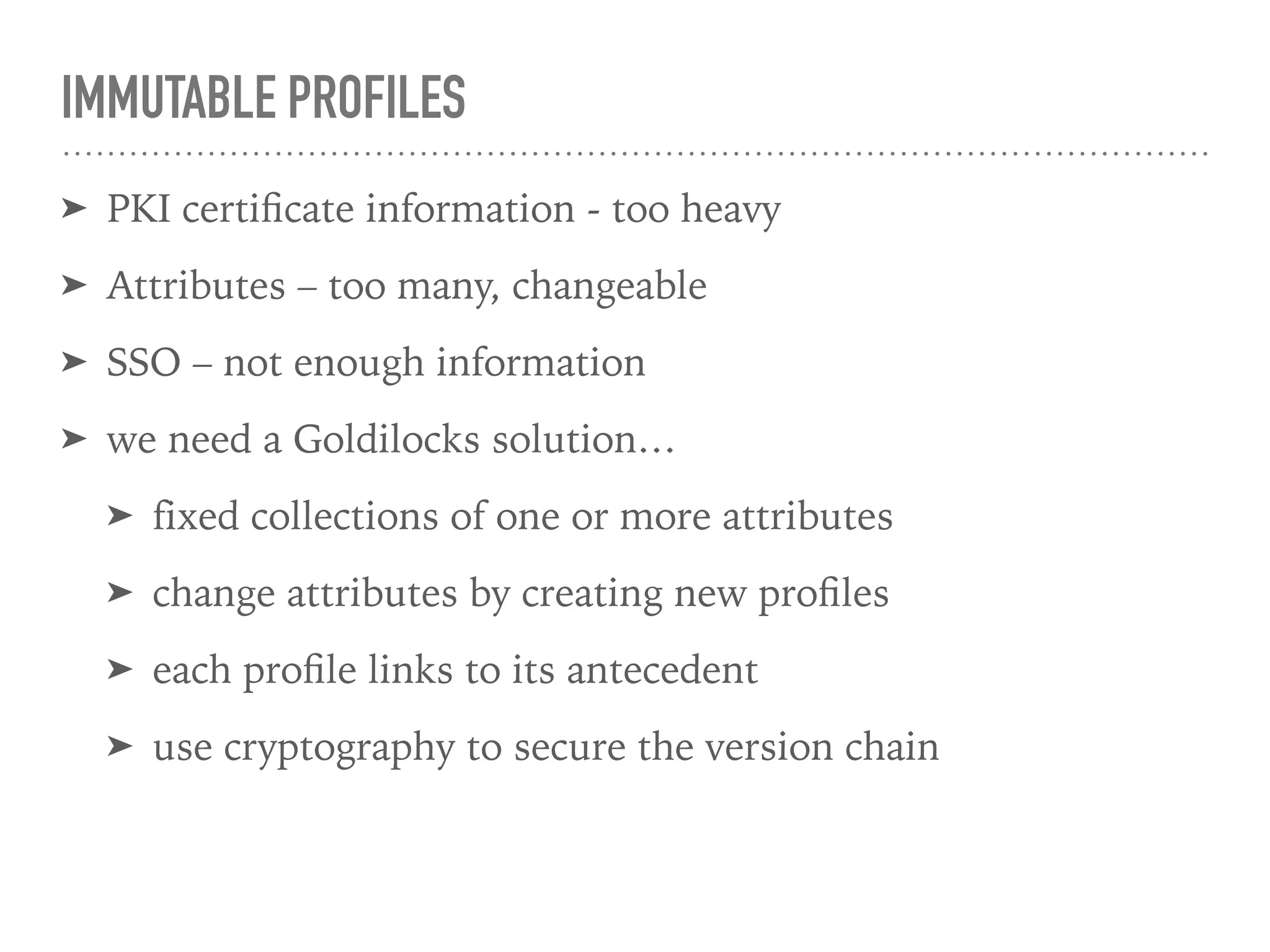 IMMUTABLE PROFILES
➤ PKI certiﬁcate information - too heavy
➤ Attributes – too many, changeable
➤ SSO – not enough information
➤ we need a Goldilocks solution…
➤ fixed collections of one or more attributes
➤ change attributes by creating new proﬁles
➤ each proﬁle links to its antecedent
➤ use cryptography to secure the version chain
 