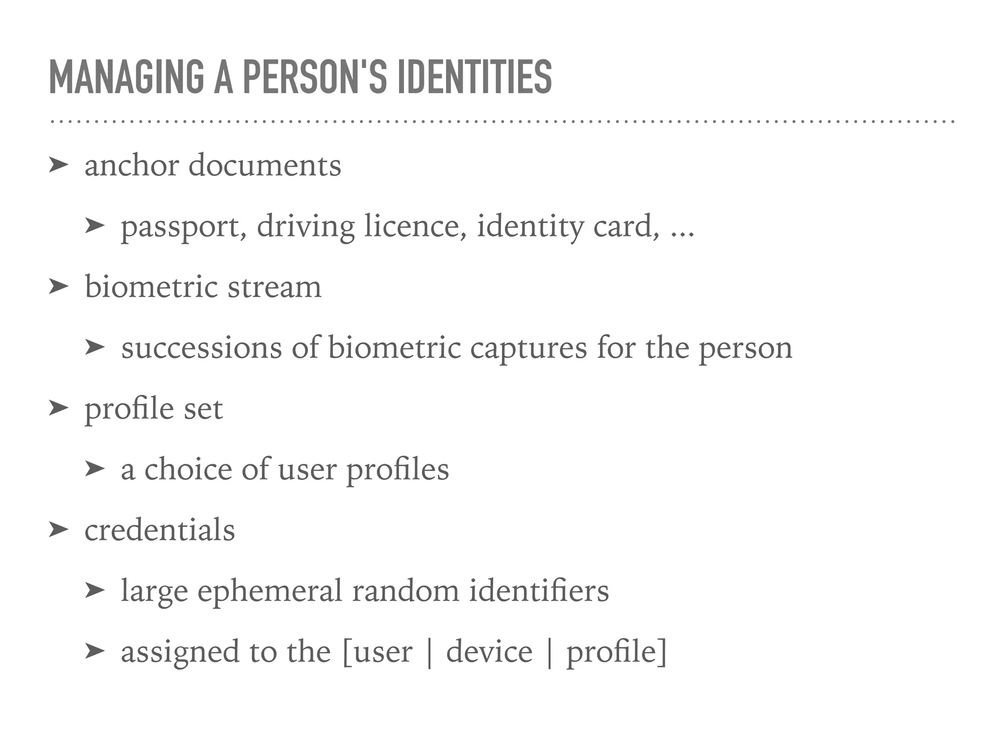 MANAGING A PERSON'S IDENTITIES
➤ anchor documents
➤ passport, driving licence, identity card, ...
➤ biometric stream
➤ successions of biometric captures for the person
➤ proﬁle set
➤ a choice of user proﬁles
➤ credentials
➤ large ephemeral random identiﬁers
➤ assigned to the [user | device | proﬁle]
 