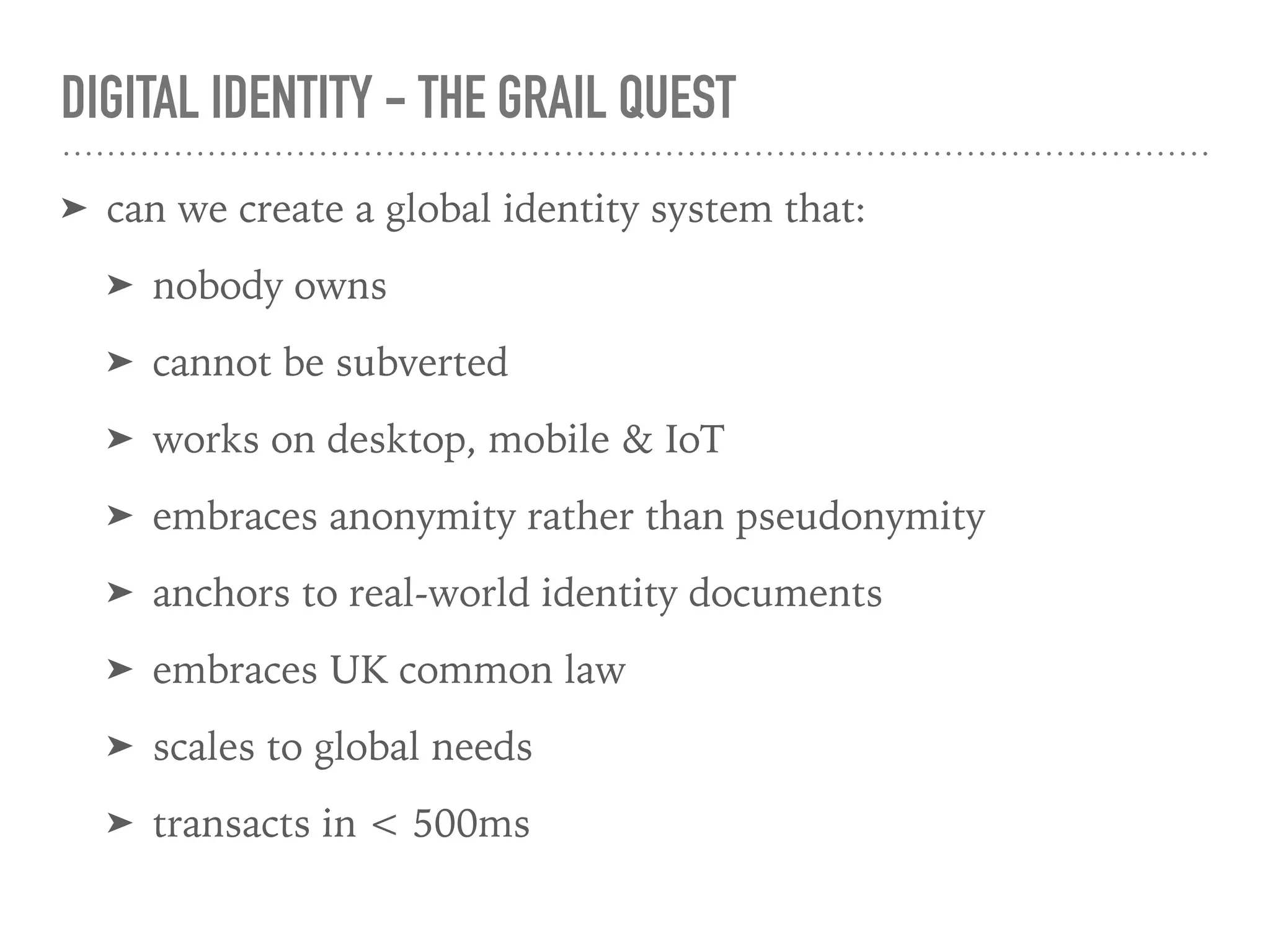 DIGITAL IDENTITY - THE GRAIL QUEST
➤ can we create a global identity system that:
➤ nobody owns
➤ cannot be subverted
➤ works on desktop, mobile & IoT
➤ embraces anonymity rather than pseudonymity
➤ anchors to real-world identity documents
➤ embraces UK common law
➤ scales to global needs
➤ transacts in < 500ms
 