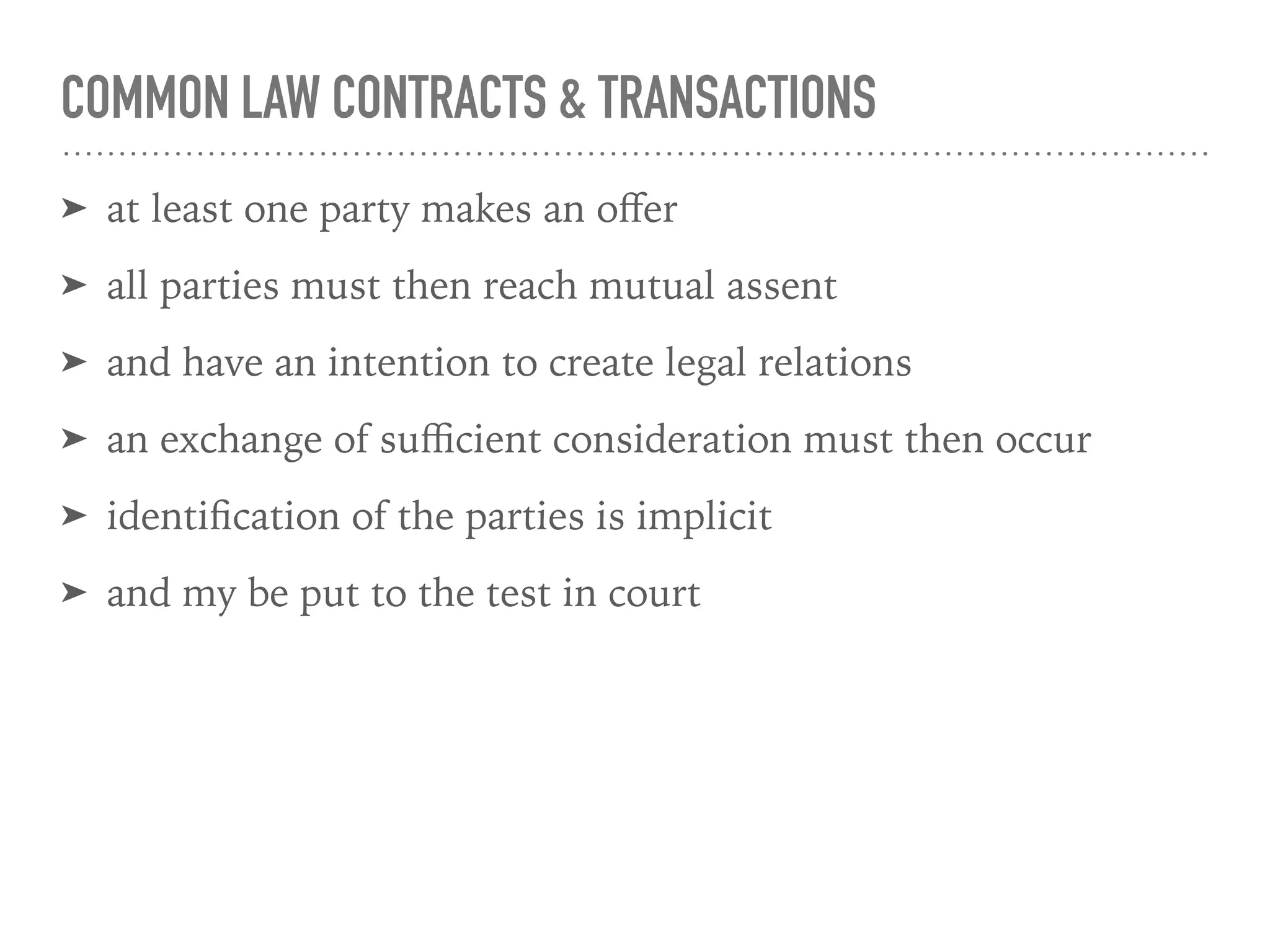 COMMON LAW CONTRACTS & TRANSACTIONS
➤ at least one party makes an oﬀer
➤ all parties must then reach mutual assent
➤ and have an intention to create legal relations
➤ an exchange of suﬃcient consideration must then occur
➤ identiﬁcation of the parties is implicit
➤ and my be put to the test in court
 